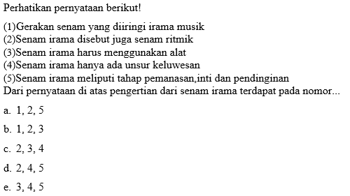 Perhatikan pernyataan berikut!
(1)Gerakan senam yang diiringi irama musik
(2)Senam irama disebut juga senam ritmik
(3)Senam irama harus menggunakan alat
(4)Senam irama hanya ada unsur keluwesan
(5)Senam irama meliputi tahap pemanasan,inti dan pendinginan
Dari pernyataan di atas pengertian dari senam irama terdapat pada nomor...
a. 1, 2, 5
b. 1, 2, 3
c. 2, 3, 4
d. 2, 4, 5
e. 3, 4, 5