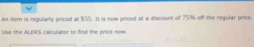 An item is regularly priced at $55. It is now priced at a discount of 75% off the regular price. 
Use the ALEKS calculator to find the price now.