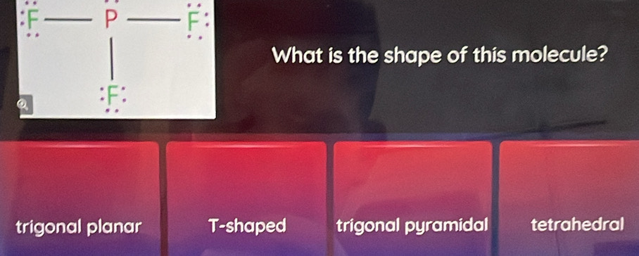 F P
What is the shape of this molecule?
:F:
trigonal planar T-shaped trigonal pyramidal tetrahedral