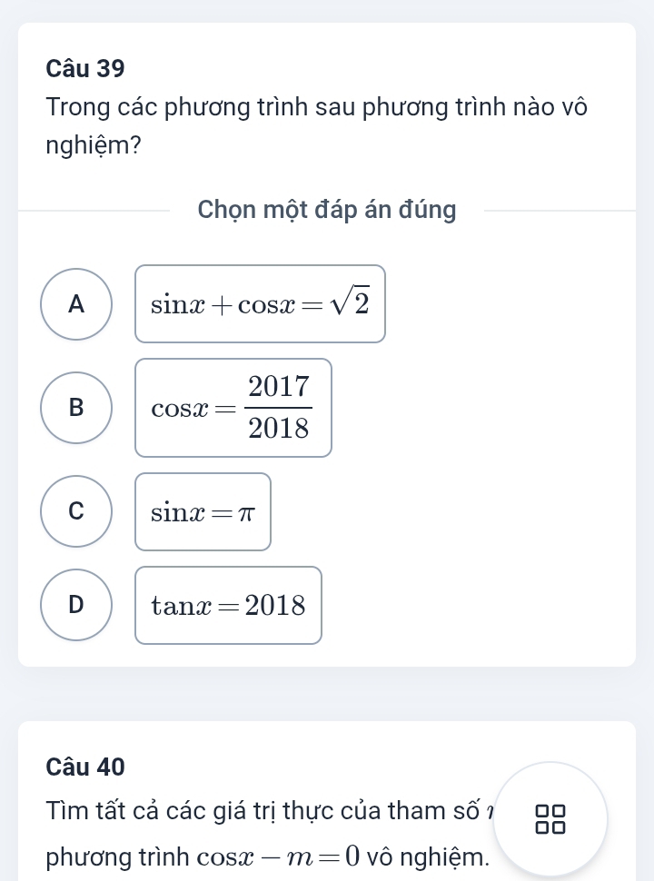 Trong các phương trình sau phương trình nào vô
nghiệm?
Chọn một đáp án đúng
A sin x+cos x=sqrt(2)
B cos x= 2017/2018 
C sin x=π
D tan x=2018
Câu 40
Tìm tất cả các giá trị thực của tham số 1
phương trình cos x-m=0 vô nghiệm.