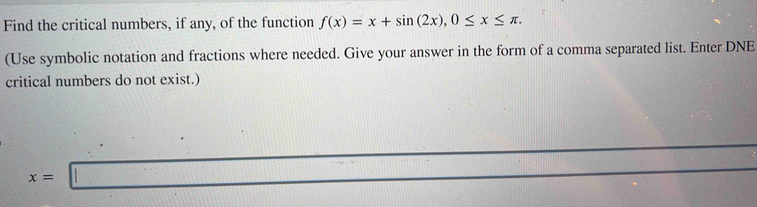 Find the critical numbers, if any, of the function f(x)=x+sin (2x), 0≤ x≤ π. 
(Use symbolic notation and fractions where needed. Give your answer in the form of a comma separated list. Enter DNE 
critical numbers do not exist.)
x=□