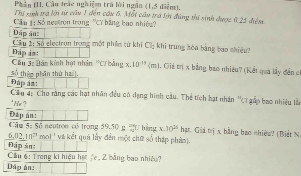 Phần III. Câu trắc nghiệm trả lời ngắn (1,5 điểm). 
Thí sinh trả lời từ câu 1 đến câu 6. Mỗi câu trả lời đúng thí sinh được 0,25 điểm. 
Câu 1: Số neutron trong^(35)Cl bằng bao nhiêu? 
Đáp án: 
Câu 2: Số electron trong một phân tử khí Cl_2 khi trung hòa bằng bao nhiêu? 
Đáp án: 
Câu 3: Bán kính hạt nhân^(35)C 7 bằng x. 10^(-15) ( m) 0. Giá trị x bằng bao nhiêu? (Kết quá lấy đến ch 
số thập phân thứ hai). 
Đáp án: 
Câu 4: Cho rằng các hạt nhân đều có dạng hình cầu. Thể tích hạt nhân^(35)Cl gấp bao nhiêu lần 
‘ He ? 
Đáp án: 
Câu 5: Số neutron có trong 59,50g_(92)^(238)U bàng x.10^(26) hạt. Giá trị x bằng bao nhiêu? (Biết N)
6,02.10^(23)mol^(-1) và kết quả lấy đến một chữ số thập phân). 
Đáp án: 
Câu 6: Trong kí hiệu hạt _z^Ae , Z bằng bao nhiêu? 
Đáp án: