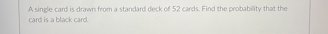 A single card is drawn from a standard deck of 52 cards. Find the probability that the 
card is a black card.