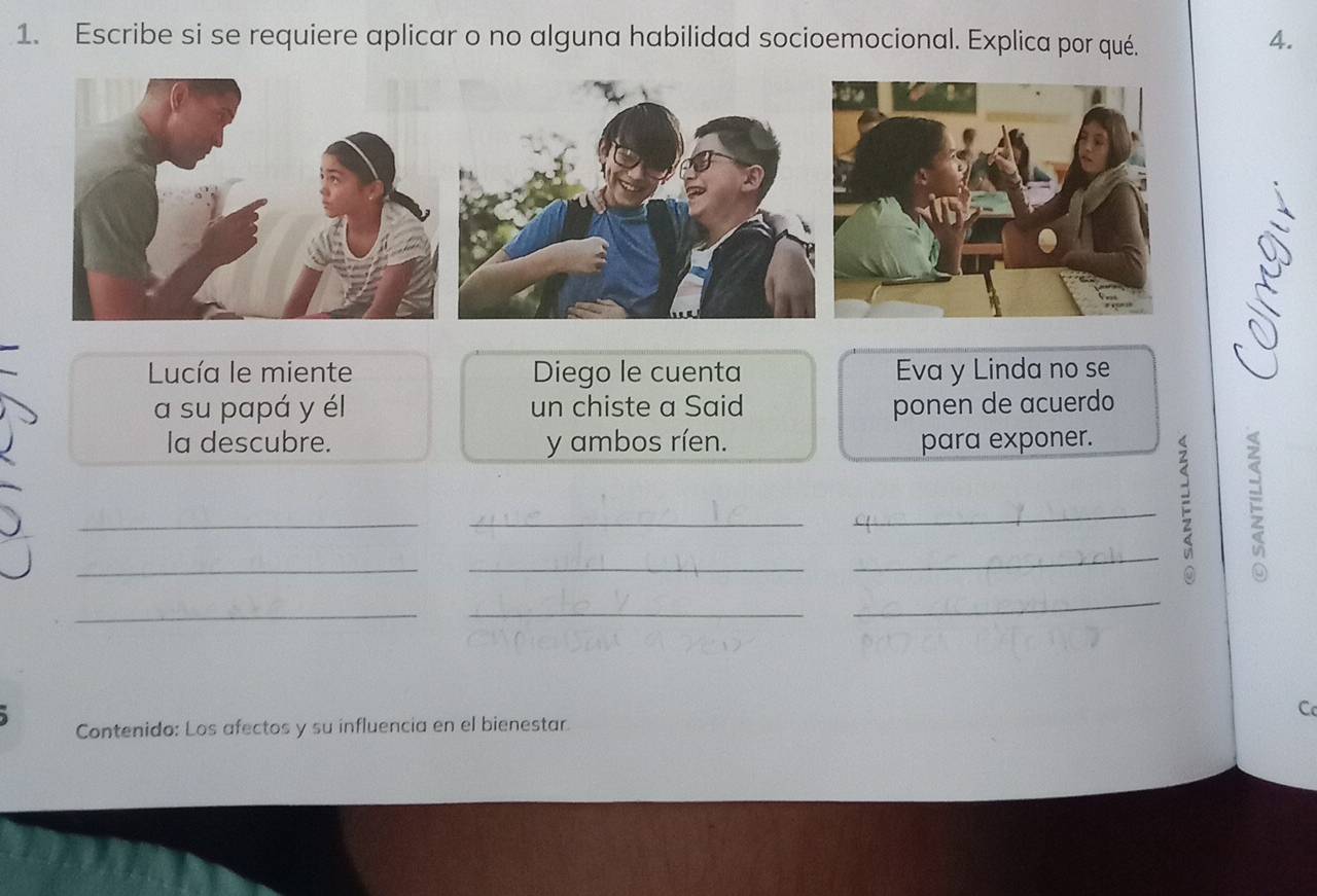 Escribe si se requiere aplicar o no alguna habilidad socioemocional. Explica por qué. 
4. 
Lucía le miente Diego le cuenta Eva y Linda no se 
a su papá y él un chiste a Said ponen de acuerdo 
la descubre. y ambos ríen. para exponer. 
_ 
_ 
_ 
_ 
_F_ 
_ 
_ 
_ 
C 
Contenido: Los afectos y su influencia en el bienestar.