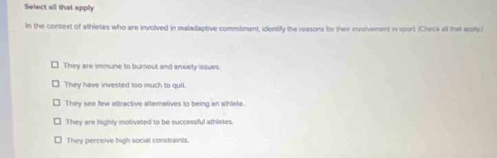 Select ali that apply
In the context of athletes who are involved in maladaptive commitment, identify the reasons for their involvement in sport. (Check all that apply)
They are immune to burnout and anxiety issues.
They have invested too much to quit.
They see few attractive alternatives to being an athlete.
They are highly motivated to be successful athletes.
They perceive high social constraints.