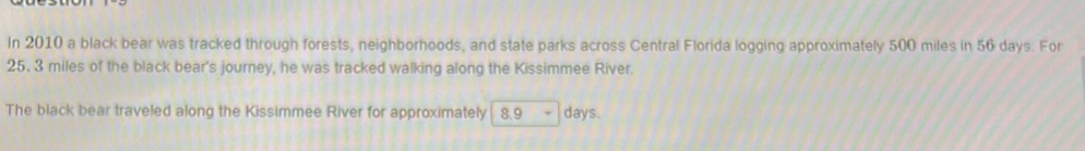 In 2010 a black bear was tracked through forests, neighborhoods, and state parks across Central Florida logging approximately 500 miles in 56 days. For
25. 3 miles of the black bear's journey, he was tracked walking along the Kissimmee River. 
The black bear traveled along the Kissimmee River for approximately 8.9 days.