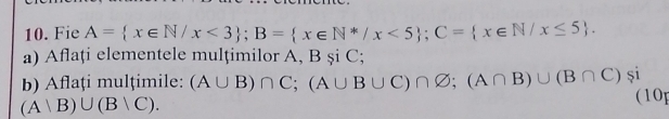 Fie A= x∈ N/x<3; B= x∈ N^*/x<5; C= x∈ N/x≤ 5. 
a) Aflați elementele mulțimilor A, BsiC; 
b) Aflaţi mulțimile: (A∪ B)∩ C; (A∪ B∪ C)∩ varnothing; (A∩ B)∪ (B∩ C)$i 10
(Avee B)∪ (Bvee C).