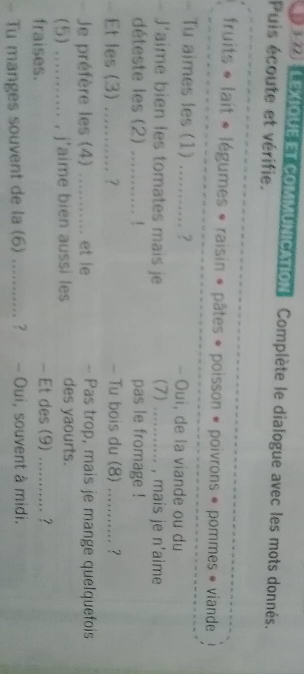 LEXIOUET COMMUNICATION Complète le dialogue avec les mots donnés. 
Puis écoute et vérifie. 
fruits « lait « légumes « raisin « pâtes « poisson « poivrons « pommes « viande 
- Tu aimes les (1) ........... ? - Oui, de la viande ou du 
- J'aime bien les tomates mais je (7) ... , mais je n'aime 
déteste les (2) ........... ! pas le fromage ! 
Et les (3) ........... ? - Tu bois du (8) .......... ? 
Je préfère les (4) ........... et le - Pas trop, mais je mange quelquefois 
(5) ........... , j'aime bien aussi les 
des yaourts. 
- Et des (9) 
fraises. …… ? 
- Tu manges souvent de la (6) ........... ? - Oui, souvent à midi.