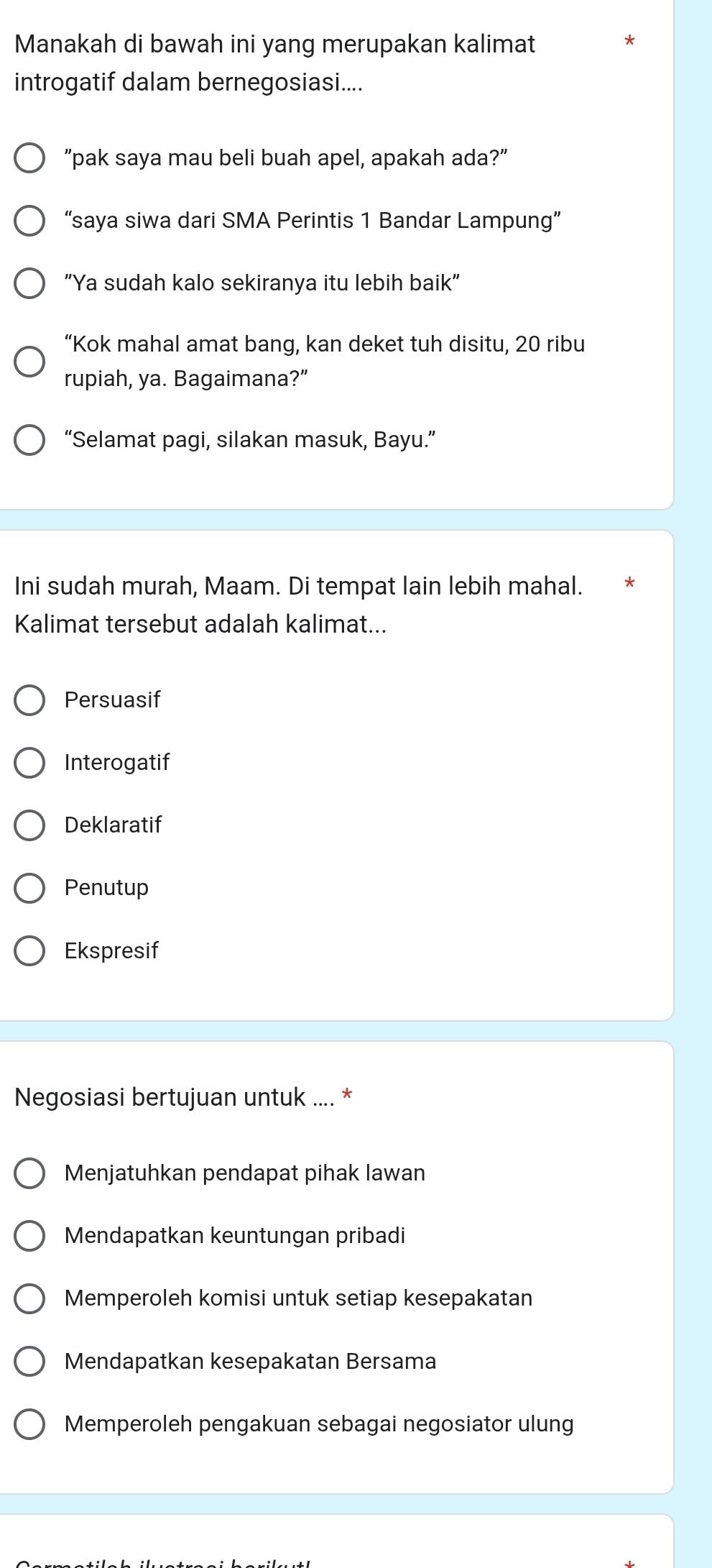 Manakah di bawah ini yang merupakan kalimat
introgatif dalam bernegosiasi....
"pak saya mau beli buah apel, apakah ada?"
“saya siwa dari SMA Perintis 1 Bandar Lampung”
"Ya sudah kalo sekiranya itu lebih baik"
“Kok mahal amat bang, kan deket tuh disitu, 20 ribu
rupiah, ya. Bagaimana?”
“Selamat pagi, silakan masuk, Bayu.”
Ini sudah murah, Maam. Di tempat lain lebih mahal.
Kalimat tersebut adalah kalimat...
Persuasif
Interogatif
Deklaratif
Penutup
Ekspresif
Negosiasi bertujuan untuk .... *
Menjatuhkan pendapat pihak lawan
Mendapatkan keuntungan pribadi
Memperoleh komisi untuk setiap kesepakatan
Mendapatkan kesepakatan Bersama
Memperoleh pengakuan sebagai negosiator ulung