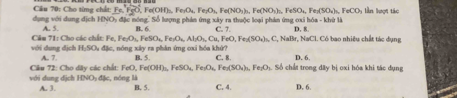 Cho từng chất: Fe, FeO, Fe(OH)_2, Fe_3O_4, Fe_2O_3, Fe(NO_3)_2, Fe(NO_3)_2, FeSO_4, Fe_2(SO_4)_3, FeCO_3 lần lượt tác
dụng với dung địch HNO_3 đặc nóng. Số lượng phản ứng xảy ra thuộc loại phản ứng oxi hóa - khử là
A. 5. B. 6. C. 7. D. 8.
Câu 71: Cho các chất: Fe, Fe_2O_3, FeSO_4, Fe_3O_4, Al_2O_3, Cu, FeO, Fe_2(SO_4)_3, C, NaBr r, NaCl. Có bao nhiêu chất tác dụng
với dung dịch H_2SO_4 ddelta c , nóng xảy ra phản ứng oxi hóa khử?
A. 7. B. 5. C. 8. D. 6.
Câu 72: Cho dãy các chất: FeO, Fe(OH)_2, FeSO_4, Fe_3O_4, Fe_2(SO_4)_3, Fe_2O_3. Số chất trong dãy bị oxi hóa khi tác dụng
với dung dịch HNO_3dJc c, nóng là
A. 3. B. 5. C. 4. D. 6.