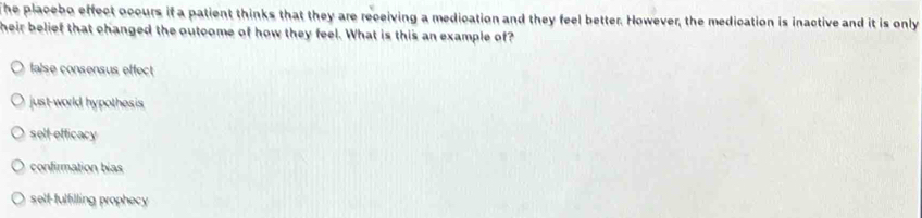 The placebo effect occurs if a patient thinks that they are receiving a medication and they feel better. However, the medication is inactive and it is only
heir belief that changed the outcome of how they feel. What is this an example of?
false consensus effect
just-world hypothesis
self-efficacy
confirmation bias
selt-fulfilling prophecy