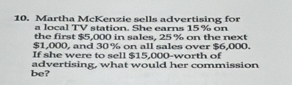 Martha McKenzie sells advertising for 
a local TV station. She earns 15% on 
the first $5,000 in sales, 25 % on the next
$1,000, and 30 % on all sales over $6,000. 
If she were to sell $15,000 -worth of 
advertising, what would her commission 
be?