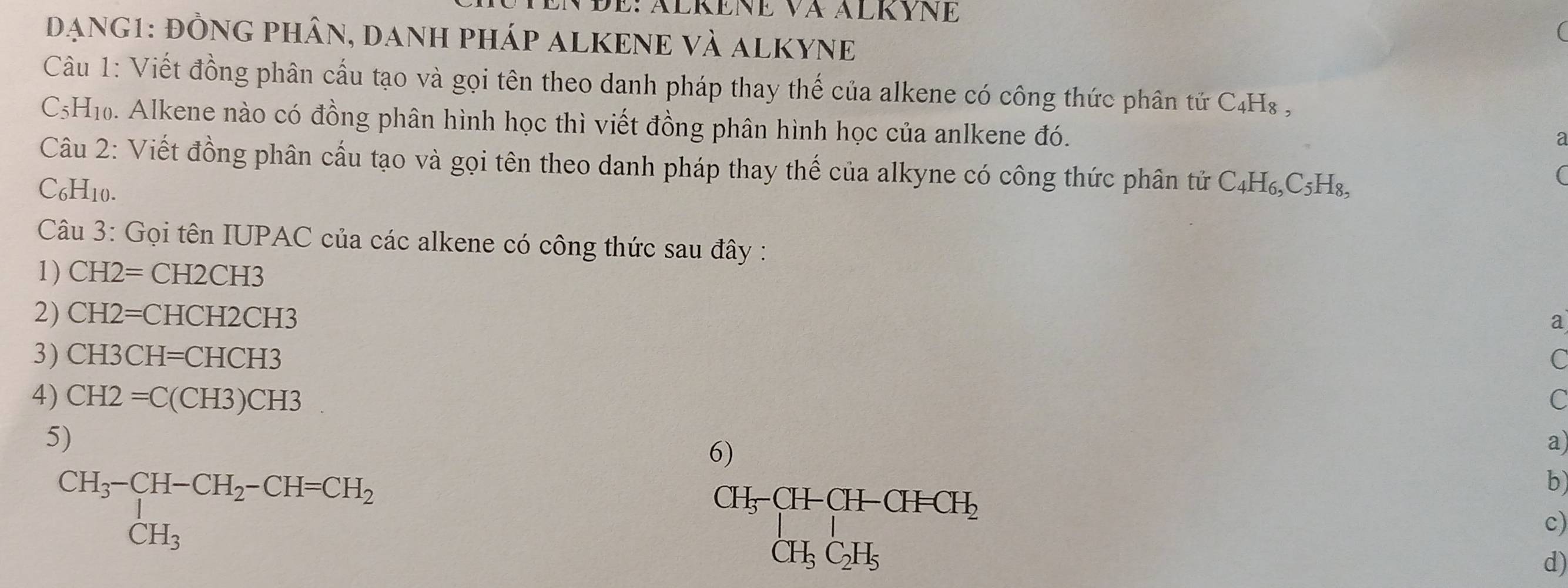 Đe: Älkne và Älkyne 
đạnG1: đỒNG PHâN, danH pháp ALKENE Và AlKYNE 
( 
Câu 1: Viết đồng phân cầu tạo và gọi tên theo danh pháp thay thế của alkene có công thức phân tử C₄H₈ ,
C5H₁0. Alkene nào có đồng phân hình học thì viết đồng phân hình học của anlkene đó. 
a 
Câu 2: Viết đồng phân cấu tạo và gọi tên theo danh pháp thay thế của alkyne có công thức phân tử C_4H_6, C_5H_8,
C₆H10. 
( 
Câu 3: Gọi tên IUPAC của các alkene có công thức sau đây : 
1) CH2=CH2CH3
2) CH2=CHCH2CH3
a 
3) CH3CH=CHCH3 C 
4) CH2=C(CH3)CH3^
C 
5) 
6) 
a) 
CH_3-CH-CH_2-CH=CH_2= CH_3 
CH_5· CH-CH-CH_2 CH_5C_2H_5endarray.  
b 
c) 
d)