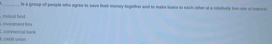 is a group of people who agree to save their money together and to make loans to each other at a relatively low rate of interest.
mutual fund. investment firm. commercial bank. credit union