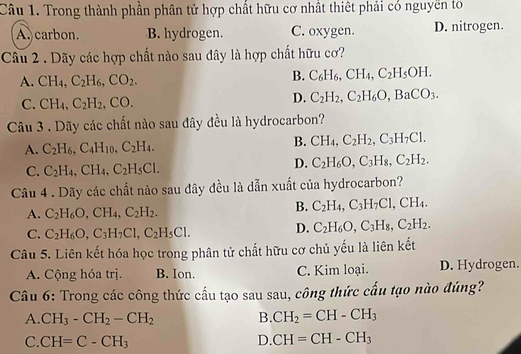 Trong thành phần phân tử hợp chất hữu cơ nhất thiết phải có nguyên tố
A. carbon. B. hydrogen. C. oxygen. D. nitrogen.
Câu 2 . Dãy các hợp chất nào sau dây là hợp chất hữu cơ?
A. CH_4,C_2H_6,CO_2.
B. C_6H_6,CH_4,C_2H_5OH.
C. CH_4,C_2H_2,CO.
D. C_2H_2,C_2H_6O,BaCO_3.
Câu 3 . Dãy các chất nào sau đây đều là hydrocarbon?
A. C_2H_6,C_4H_10,C_2H_4.
B. CH_4,C_2H_2,C_3H_7Cl.
C. C_2H_4,CH_4,C_2H_5Cl.
D. C_2H_6O,C_3H_8,C_2H_2.
Câu 4 . Dãy các chất nào sau đây đều là dẫn xuất của hydrocarbon?
A. C_2H_6O,CH_4,C_2H_2.
B. C_2H_4,C_3H_7Cl,CH_4.
C. C_2H_6O,C_3H_7Cl,C_2H_5Cl.
D. C_2H_6O,C_3H_8,C_2H_2.
Câu 5. Liên kết hóa học trong phân tử chất hữu cơ chủ yếu là liên kết
A. Cộng hóa trị. B. Ion. C. Kim loại. D. Hydrogen.
Câu 6: Trong các công thức cấu tạo sau sau, công thức cấu tạo nào đúng?
A. CH_3-CH_2-CH_2 B. CH_2=CH-CH_3
C. CH=C-CH_3 D. CH=CH-CH_3