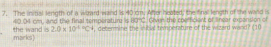 The initial length of a wizard wand is 40 cm. After heated, the final length of the wand is
40.04 cm, and the final temperature is 80°C. Given the coefficient of linear expansion of 
the wand is 2.0* 10^((-5)°C^-) , determine the initial temperature of the wizard wand? (10 
marks)