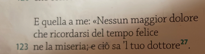 quella a me: «Nessun maggior dolore 
che ricordarsi del tempo felice
123 ne la miseria; e ciò sa 'l tuo d ottore^(27).