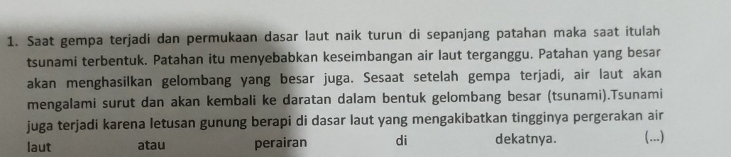 Saat gempa terjadi dan permukaan dasar laut naik turun di sepanjang patahan maka saat itulah
tsunami terbentuk. Patahan itu menyebabkan keseimbangan air laut terganggu. Patahan yang besar
akan menghasilkan gelombang yang besar juga. Sesaat setelah gempa terjadi, air laut akan
mengalami surut dan akan kembali ke daratan dalam bentuk gelombang besar (tsunami).Tsunami
juga terjadi karena letusan gunung berapi di dasar laut yang mengakibatkan tingginya pergerakan air
di dekatnya.
laut atau perairan (...)