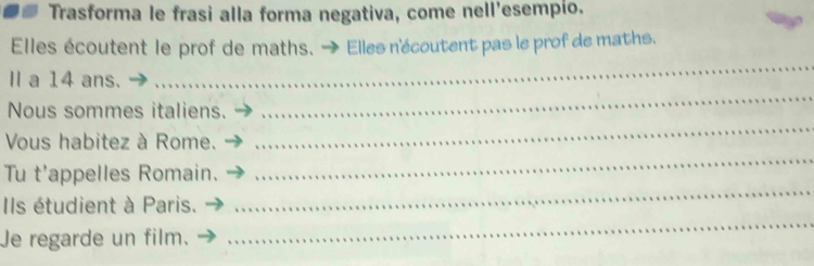 Trasforma le frasi alla forma negativa, come nell'esempio. 
Elles écoutent le prof de maths. - * Elles n'écoutent pas le prof de maths. 
I a 14 ans. 
_ 
Nous sommes italiens. 
_ 
Vous habitez à Rome. 
_ 
Tu t'appelles Romain. 
_ 
_ 
Ils étudient à Paris. 
_ 
Je regarde un film.