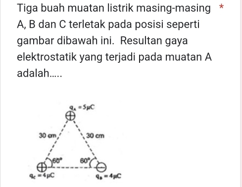 Tiga buah muatan listrik masing-masing *
A, B dan C terletak pada posisi seperti
gambar dibawah ini. Resultan gaya
elektrostatik yang terjadi pada muatan A
adalah.....