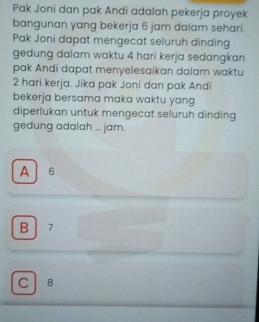 Pak Joni dan pak Andi adalah pekerja proyek
bangunan yang bekerja 6 jam dalam sehari.
Pak Joni dapat mengecat seluruh dinding
gedung dalam waktu 4 hari kerja sedangkan
pak Andi dapat menyelesaikan dalam waktu
2 hari kerja. Jika pak Joni dan pak Andi
bekerja bersama maka waktu yang
diperlukan untuk mengecat seluruh dinding
gedung adalah ... jam.
A 6
B 7
C 8