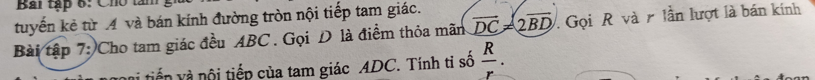 Bai tập 6: Cho t 
tuyến kẻ từ A và bán kính đường tròn nội tiếp tam giác. 
Bài tập 7: Cho tam giác đều ABC. Gọi D là điểm thỏa mãn vector DC!= 2vector BD Gọi R và lần lượt là bán kính 
tiến và nội tiếp của tam giác ADC. Tính ti số _  R/r .