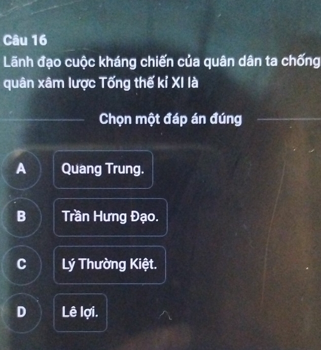 Lãnh đạo cuộc kháng chiến của quân dân ta chống
quân xâm lược Tống thế kỉ XI là
Chọn một đáp án đúng
A Quang Trung.
B Trần Hưng Đạo.
C Lý Thường Kiệt.
D Lê lợi.