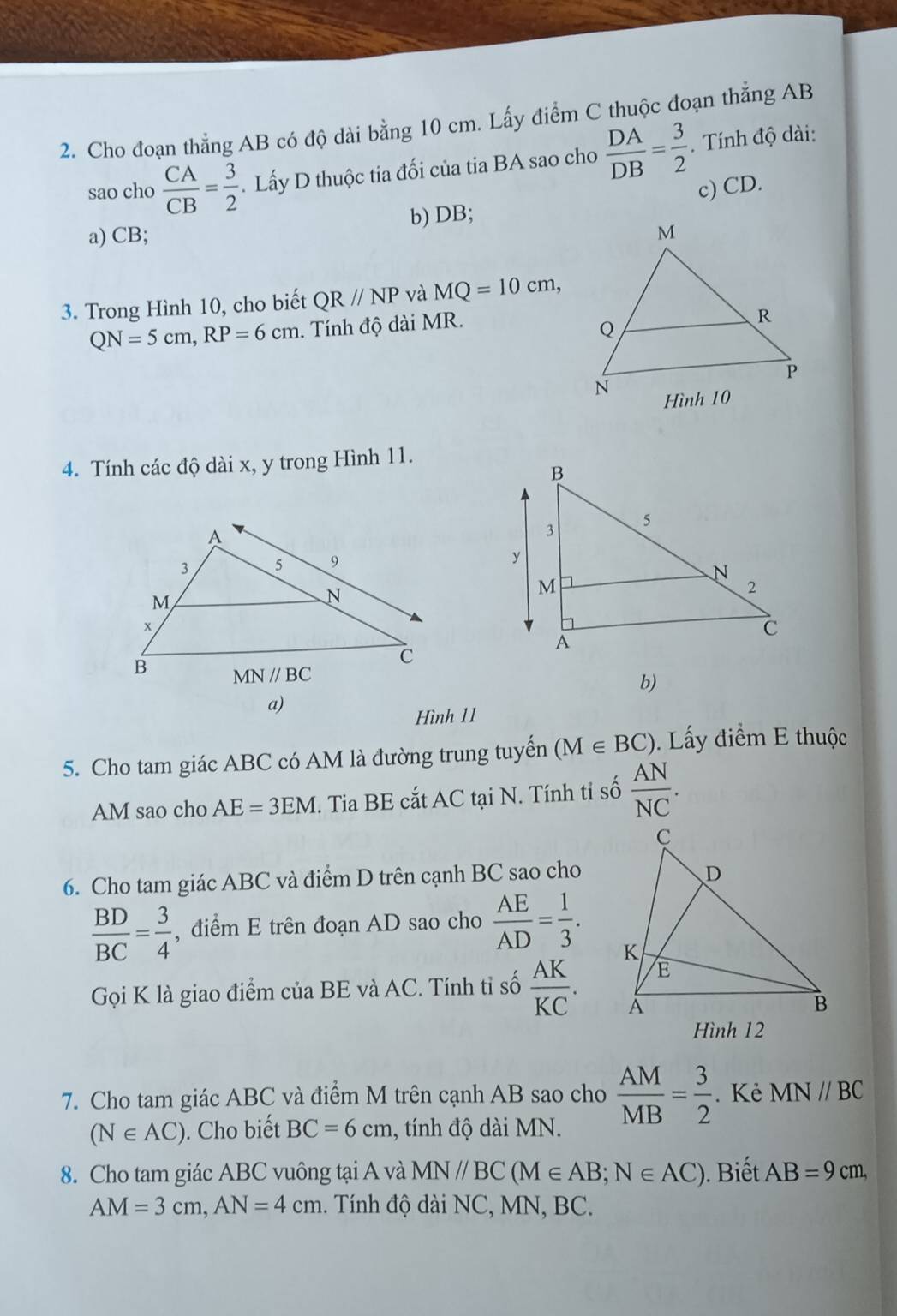 Cho đoạn thẳng AB có độ dài bằng 10 cm. Lấy điểm C thuộc đoạn thẳng AB
sao cho  CA/CB = 3/2 . Lấy D thuộc tia đối của tia BA sao cho  DA/DB = 3/2 . Tính độ dài:
a) CB; b) DB; c) CD.
3. Trong Hình 10, cho biết QRparallel NP và MQ=10cm,
QN=5cm,RP=6cm. Tính độ dài MR.
4. Tính các độ dài x, y trong Hình 11.
b)
a)
Hình 11
5. Cho tam giác ABC có AM là đường trung tuyển (M∈ BC). Lấy điểm E thuộc
AM sao cho AE=3EM. Tia BE cắt AC tại N. Tính tỉ số  AN/NC .
6. Cho tam giác ABC và điểm D trên cạnh BC sao cho
 BD/BC = 3/4  , điểm E trên đoạn AD sao cho  AE/AD = 1/3 .
Gọi K là giao điểm của BE và AC. Tính tỉ số  AK/KC .
Hình 12
7. Cho tam giác ABC và điểm M trên cạnh AB sao cho  AM/MB = 3/2 . Kẻ MN//BC
(N∈ AC). Cho biết BC=6cm , tính độ di MN.
8. Cho tam giác ABC vuông tại A và MN//BC(M∈ AB;N∈ AC). Biết AB=9cm,
AM=3cm,AN=4cm. Tính độ dài NC, MN, BC.