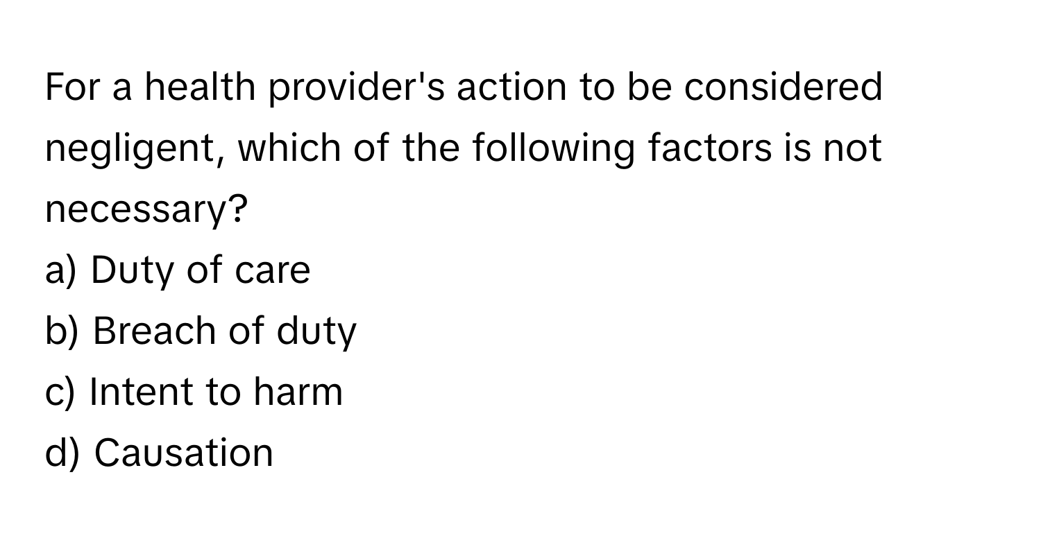 For a health provider's action to be considered negligent, which of the following factors is not necessary?

a) Duty of care
b) Breach of duty
c) Intent to harm
d) Causation