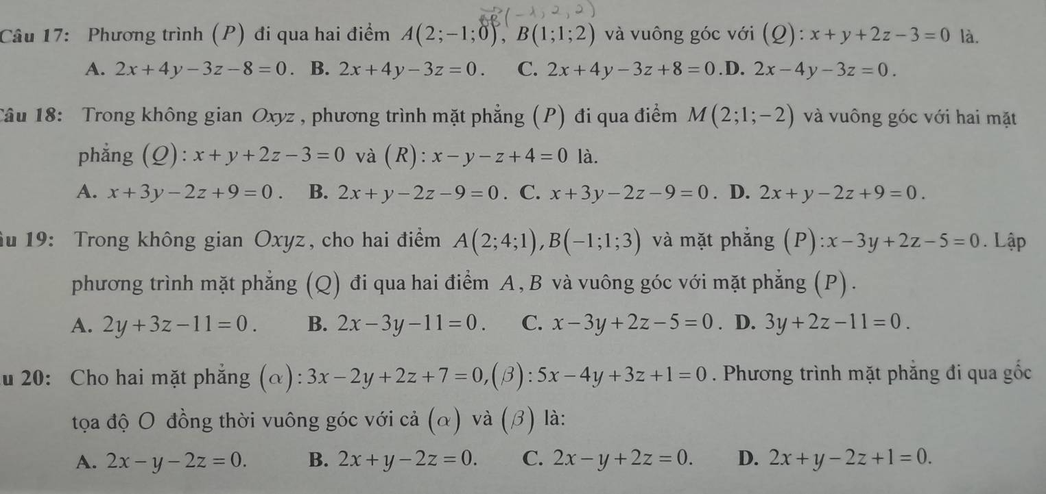 Phương trình (P) đi qua hai điểm A(2;-1;0),B(1;1;2) và vuông góc với (Q):x+y+2z-3=0 là.
A. 2x+4y-3z-8=0 。 B. 2x+4y-3z=0. C. 2x+4y-3z+8=0 .D. 2x-4y-3z=0.
Câu 18: Trong không gian Oxyz , phương trình mặt phẳng (P) đi qua điểm M(2;1;-2) và vuông góc với hai mặt
phẳng (Q): x+y+2z-3=0 và (R): x-y-z+4=0 là.
A. x+3y-2z+9=0. B. 2x+y-2z-9=0. C. x+3y-2z-9=0. D. 2x+y-2z+9=0.
âu 19: Trong không gian Oxyz, cho hai điểm A(2;4;1),B(-1;1;3) và mặt phẳng (P) :x-3y+2z-5=0. Lập
phương trình mặt phẳng (Q) đi qua hai điểm A, B và vuông góc với mặt phẳng (P).
A. 2y+3z-11=0. B. 2x-3y-11=0. C. x-3y+2z-5=0. D. 3y+2z-11=0.
ău 20: Cho hai mặt phẳng (α): 3x-2y+2z+7=0, ( (β): 5x-4y+3z+1=0. Phương trình mặt phẳng đi qua gốc
tọa độ O đồng thời vuông góc với cả (α) và (β) là:
A. 2x-y-2z=0. B. 2x+y-2z=0. C. 2x-y+2z=0. D. 2x+y-2z+1=0.