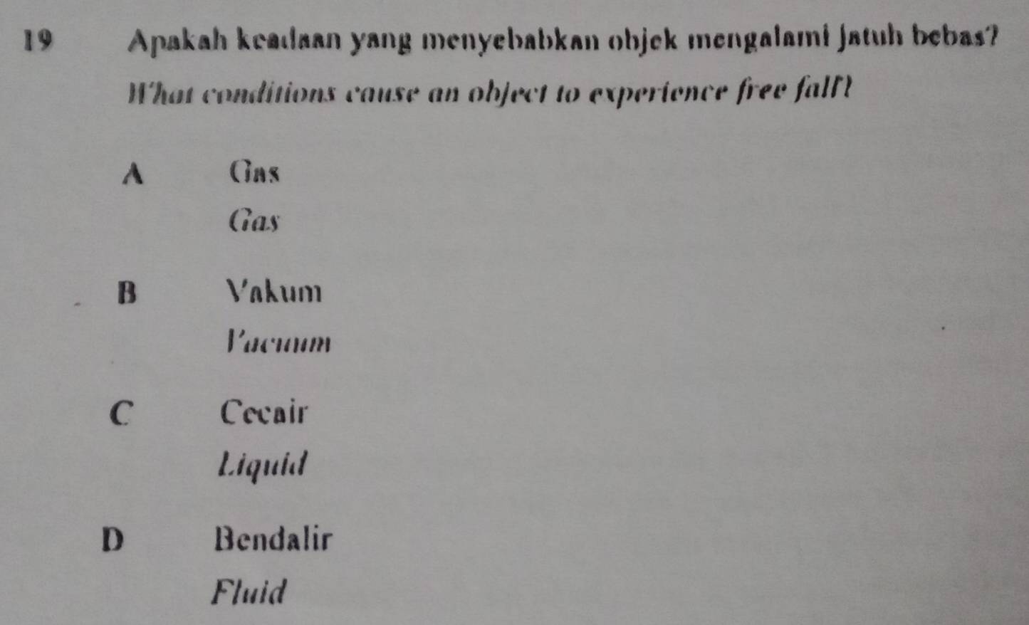 19 . Apakah keadaan yang menyebabkan objek mengalami jatuh bebas?
What conditions cause an object to experience free fall
A Gas
Gas
B Vakum
Vaciaum
C Cecair
Liquid
D Bendalir
Fluid