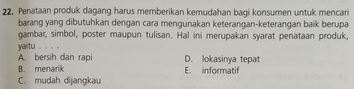 Penataan produk dagang harus memberikan kemudahan bagi konsumen untuk mencari
barang yang dibutuhkan dengan cara mengunakan keterangan-keterangan baik berupa
gambar, simbol, poster maupun tulisan. Hal ini merupakan syarat penataan produk,
yaitu . . . .
A. bersih dan rapi D. lokasinya tepat
B. menarik E. informatif
C. mudah dijangkau