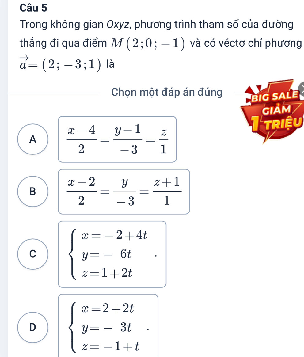 Trong không gian Oxyz, phương trình tham số của đường
thẳng đi qua điểm M(2;0;-1) và có véctơ chỉ phương
vector a=(2;-3;1) là
Chọn một đáp án đúng
big saLe
GIảM
A  (x-4)/2 = (y-1)/-3 = z/1 
TRIệU
B  (x-2)/2 = y/-3 = (z+1)/1 
C beginarrayl x=-2+4t y=-6t z=1+2tendarray..
D beginarrayl x=2+2t y=-3t z=-1+tendarray..