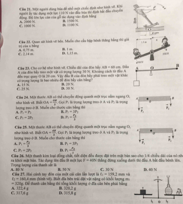 Một người dùng bứa để nhổ một chiếc định như hình vẽ. Khi
người ấy tác dụng một lực 110 N vào đầu búa thì định bắt đầu chuyên
động. Độ lớn lực cản của gỗ tác dụng vào định bằng
A. 2000 N. B. 1500 N.
C. 1000 N. D. 1100 N.
Cầu 22. Quan sát hình vẽ bên. Muốn cho cầu bập bênh thăng bằng thì giá 1,5 m 1
trị cúa x bằng B. 1 m.
A. 0.75 m
C. 2,14 m. D. 1,15 m.
350 N
400N
Câu 23. Cho cơ hệ như hình vẽ. Chiều dài của đòn bầy AB=60cm 1, Đầu
A của đòn bầy treo một vật có trọng lượng 30 N. Khoảng cách từ đầu A A 0 B
đến trục quay O là 20 cm. Vậy đầu B của đòn bầy phải treo một vật khác
có trọng lượng là bao nhiêu để đòn bầy cân bằng?
A. 15 N. B. 20 N.
C. 25 N. D. 30 N.
Câu 24, Một thước AB có thể chuyển động quanh một trục nằm ngang O
như hình vẽ. Biết OA= OB/3 . Gọi P_1 là trọng lượng treo ở A và P_2 là trọng 
lượng treo ở B. Muồn cho thước cân bằng thì
A. P_1=P_2 B. P_1=3P_2
C. P_1=2P_2 D. P_1=frac P_23
Câu 25. Một thước AB có thể chuyển động quanh một trục nằm ngang O
như hình vẽ. Biết OA= AB/3 . Gọi P_1 là trọng lượng treo ở A và P_2 là trọng 
lượng treo ở B. Muốn cho thước cân bằng thì
A. P_1=frac P_23 B. P_1=3P_2
C. P_1=2P_2 D. P_1=frac P_22
Câu 26. Một thanh kim loại đồng chất, tiết diện đều được đặt trên mặt bản sao cho 1/4 chiều dài của nó nh
ra khỏi mặt bản. Tác dụng lên đầu B một lực F=40N thẳng đứng xuống dưới thì đầu A bắt đầu bênh lên.
Trọng lượng của thanh sắt là
A. 80 N B. 50 N C. 30 N D. 40 N
Câu 27. Hai cánh tay đòn của một cái cân lần lượt là t_1=159.2mm v
xi _2=160,4mm (hình voverline c) 0. Biết đĩa bên trái đặt vật nặng có khổi lượng mị
=320g g. Để thanh cân bằng thì tổng khối lượng ở đĩa cân bên phải bằng
A. 322,4 g B. 320,2 g 
C. 317,6 g D. 315,8 g
l_1 0 l_2