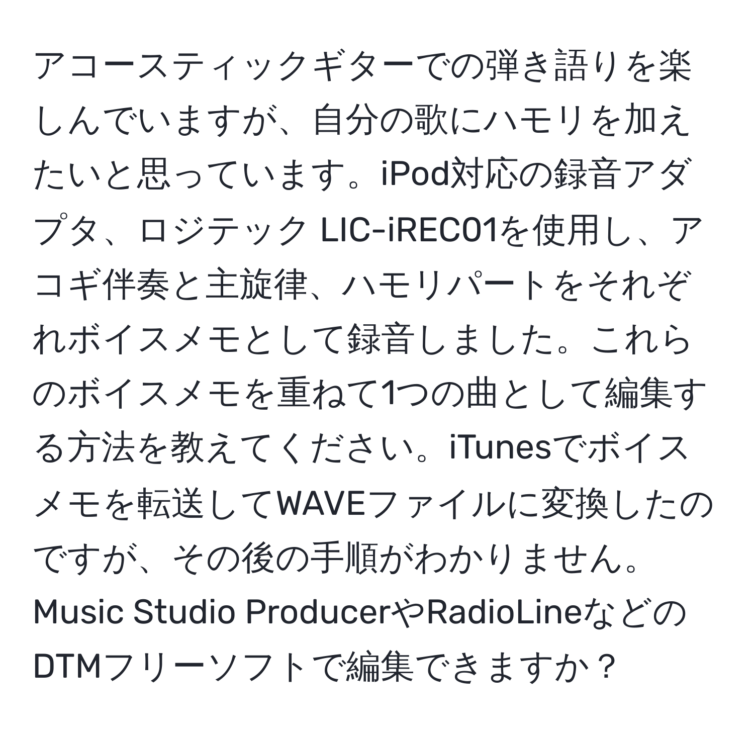 アコースティックギターでの弾き語りを楽しんでいますが、自分の歌にハモリを加えたいと思っています。iPod対応の録音アダプタ、ロジテック LIC-iREC01を使用し、アコギ伴奏と主旋律、ハモリパートをそれぞれボイスメモとして録音しました。これらのボイスメモを重ねて1つの曲として編集する方法を教えてください。iTunesでボイスメモを転送してWAVEファイルに変換したのですが、その後の手順がわかりません。Music Studio ProducerやRadioLineなどのDTMフリーソフトで編集できますか？