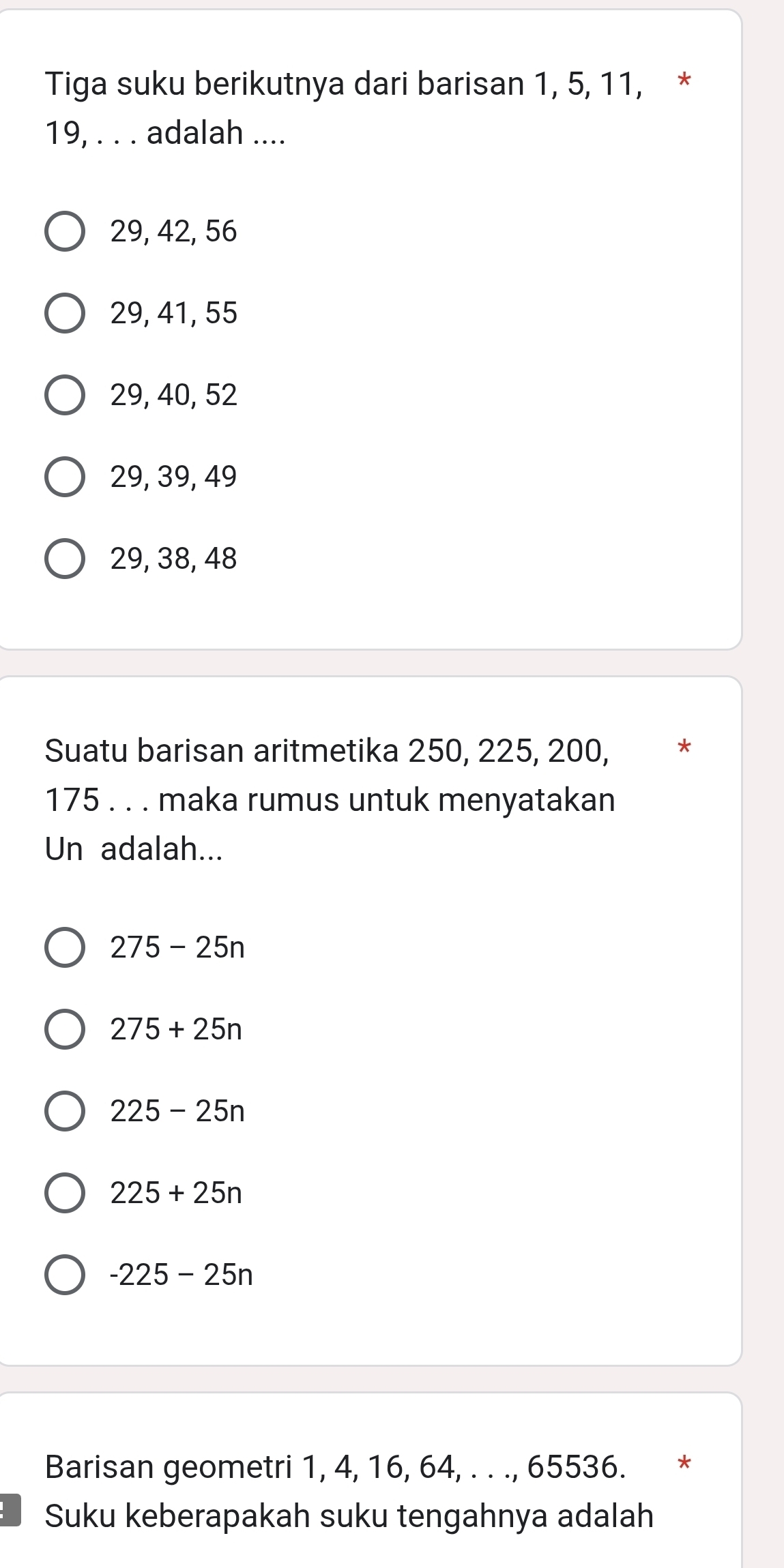 Tiga suku berikutnya dari barisan 1, 5, 11, *
19, . . . adalah ....
29, 42, 56
29, 41, 55
29, 40, 52
29, 39, 49
29, 38, 48
Suatu barisan aritmetika 250, 225, 200, *
175. . . maka rumus untuk menyatakan
Un adalah...
275-25n
275+25n
225-25n
225+25n
-225-25n
Barisan geometri 1, 4, 16, 64, . . ., 65536. *
Suku keberapakah suku tengahnya adalah