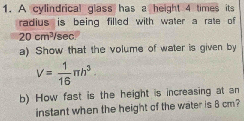 A cylindrical glass has a height 4 times its 
radius is being filled with water a rate of
20cm^3/s sec a 
a) Show that the volume of water is given by
V= 1/16 π h^3. 
b) How fast is the height is increasing at an 
instant when the height of the water is 8 cm?