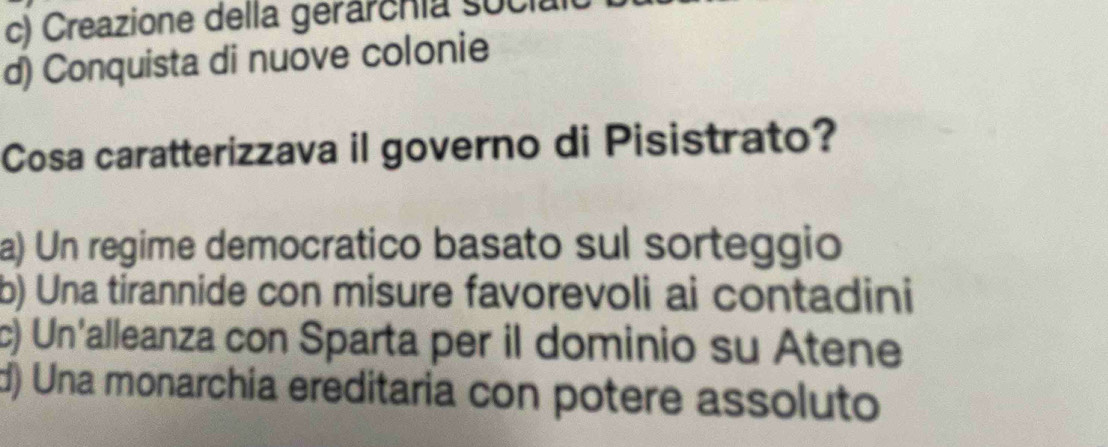 c) Creazione della gerárcnia socia
d) Conquista di nuove colonie
Cosa caratterizzava il governo di Pisistrato?
a) Un regime democratico basato sul sorteggio
b) Una tirannide con misure favorevoli ai contadini
c) Un'alleanza con Sparta per il dominio su Atene
d) Una monarchia ereditaria con potere assoluto