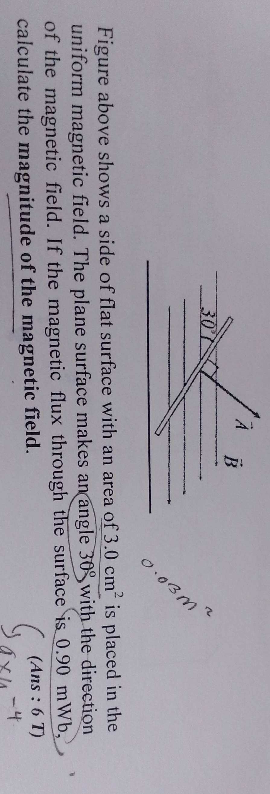 overline A vector B
30°
Figure above shows a side of flat surface with an area of 3.0cm^2 is placed in the 
uniform magnetic field. The plane surface makes an angle 30° with the direction 
of the magnetic field. If the magnetic flux through the surface is 0.90 mWb, 
calculate the magnitude of the magnetic field. 
(Ans : 6 T)