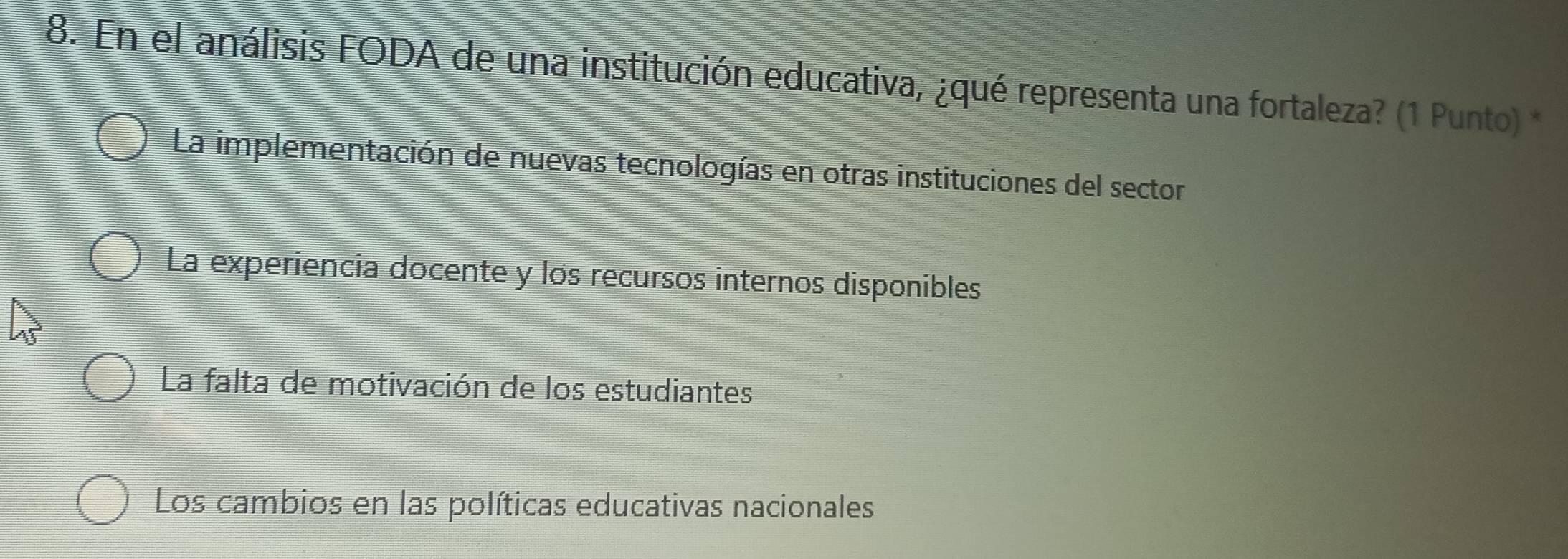 En el análisis FODA de una institución educativa, ¿qué representa una fortaleza? (1 Punto) *
La implementación de nuevas tecnologías en otras instituciones del sector
La experiencia docente y los recursos internos disponibles
La falta de motivación de los estudiantes
Los cambios en las políticas educativas nacionales