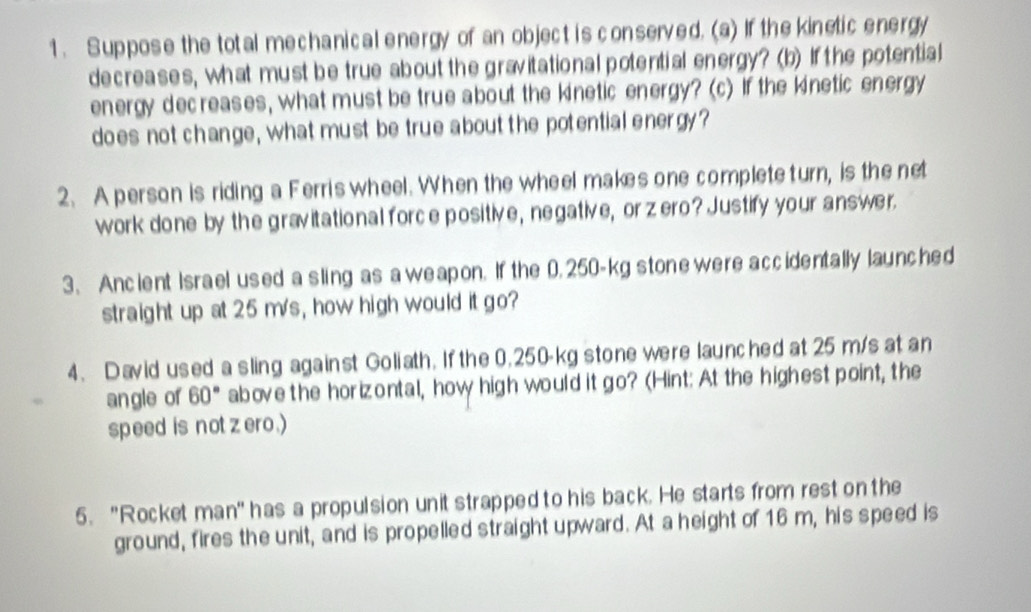 Suppose the total mechanical energy of an object is conserved. (a) If the kinetic energy 
decreases, what must be true about the gravitational potential energy? (b) If the potential 
energy dec reases, what must be true about the kinetic energy? (c) If the kinetic energy 
does not change, what must be true about the potential energy? 
2. A person is riding a Ferris wheel. When the wheel makes one complete turn, is the net 
work done by the gravitational force positive, negative, or zero? Justify your answer. 
3. Ancient Israel used a sling as aweapon. If the 0.250-kg stone were accidentally launched 
straight up at 25 m/s, how high would it go? 
4、 David used a sling against Goliath. If the 0.250-kg stone were launched at 25 m/s at an 
an gle of 60° above the horizontal, how high would it go? (Hint: At the highest point, the 
speed is not zero.) 
5. "Rocket man' has a propulsion unit strapped to his back. He starts from rest on the 
ground, fires the unit, and is propelled straight upward. At a height of 16 m, his speed is