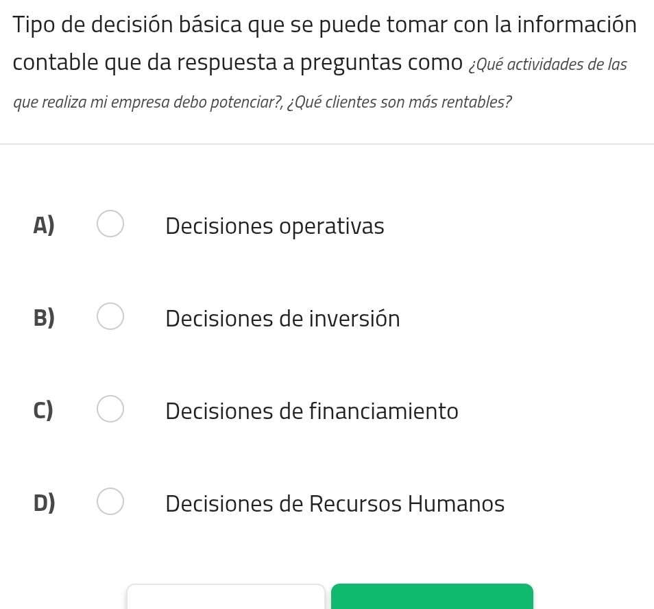 Tipo de decisión básica que se puede tomar con la información
contable que da respuesta a preguntas como ¿Qué actividades de las
que realiza mi empresa debo potenciar?, ¿Qué clientes son más rentables?
A) Decisiones operativas
B) Decisiones de inversión
C) Decisiones de financiamiento
D) Decisiones de Recursos Humanos