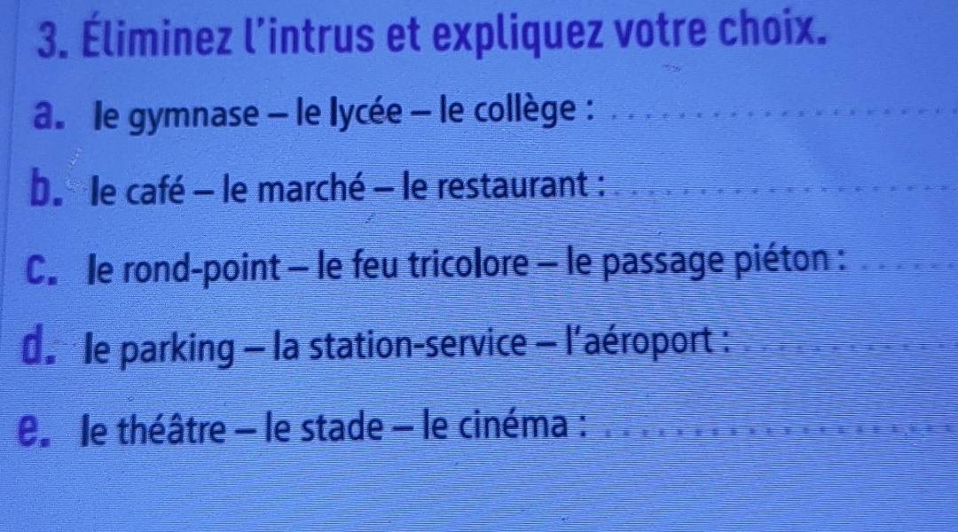 Éliminez l’intrus et expliquez votre choix. 
a. le gymnase - le lycée - le collège :_ 
be le café - le marché - le restaurant :_ 
Cle rond-point - le feu tricolore - le passage piéton :_ 
d le parking - la station-service - l'aéroport :_ 
e le théâtre - le stade - le cinéma :_