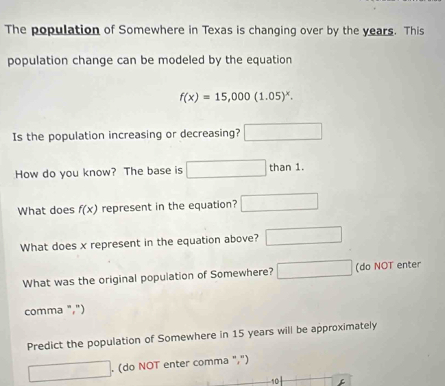 The population of Somewhere in Texas is changing over by the years. This 
population change can be modeled by the equation
f(x)=15,000(1.05)^x. 
Is the population increasing or decreasing? □ 
How do you know? The base is □ t than1. 
What does f(x) represent in the equation? □ 
What does x represent in the equation above? □ 
What was the original population of Somewhere? □ (do NOT enter 
comma ",") 
Predict the population of Somewhere in 15 years will be approximately 
□ . (do NOT enter comma ",") 
10