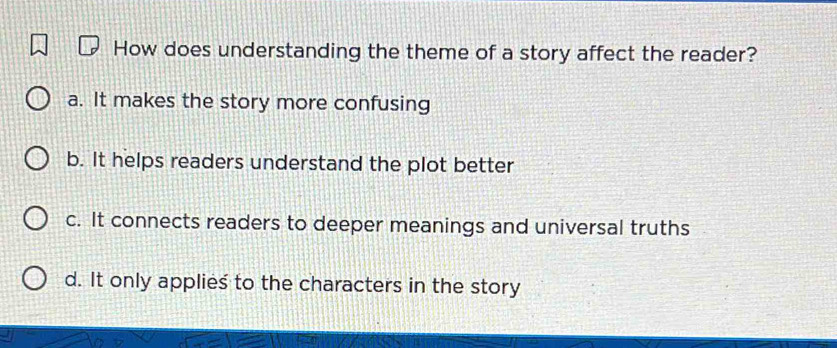 How does understanding the theme of a story affect the reader?
a. It makes the story more confusing
b. It helps readers understand the plot better
c. It connects readers to deeper meanings and universal truths
d. It only applies to the characters in the story