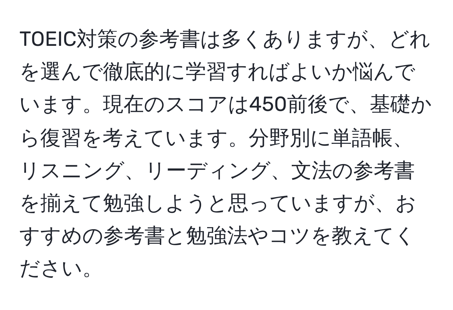 TOEIC対策の参考書は多くありますが、どれを選んで徹底的に学習すればよいか悩んでいます。現在のスコアは450前後で、基礎から復習を考えています。分野別に単語帳、リスニング、リーディング、文法の参考書を揃えて勉強しようと思っていますが、おすすめの参考書と勉強法やコツを教えてください。