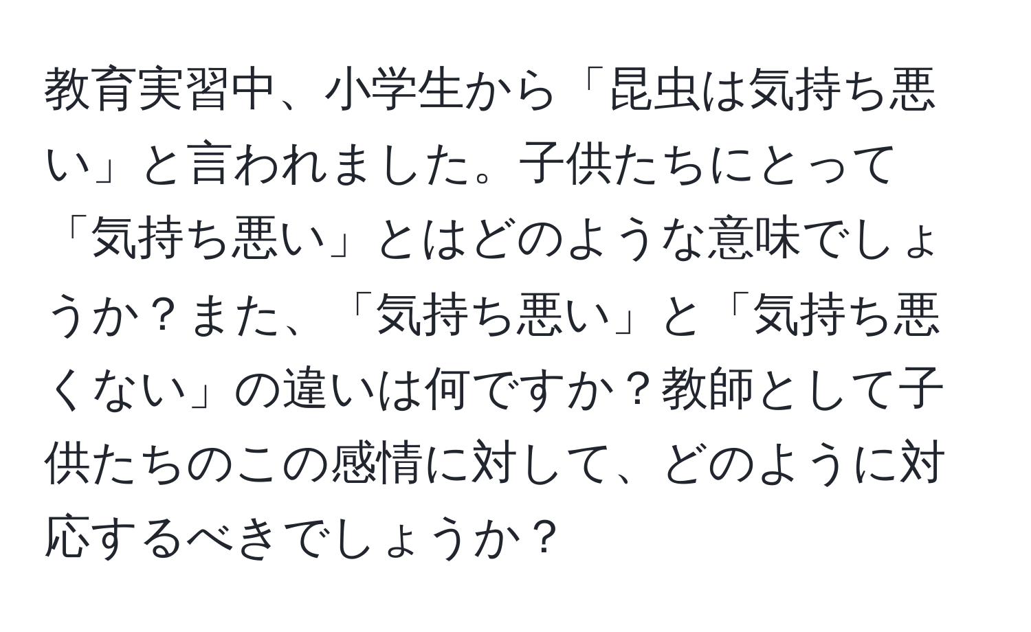 教育実習中、小学生から「昆虫は気持ち悪い」と言われました。子供たちにとって「気持ち悪い」とはどのような意味でしょうか？また、「気持ち悪い」と「気持ち悪くない」の違いは何ですか？教師として子供たちのこの感情に対して、どのように対応するべきでしょうか？