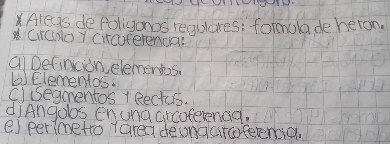 Areas dePoligonos regulares: formola deheron. 
Circolo Y circuferencia: 
alDefinicion, elementos. 
(Elementos. 
C) segmentos Rectos. 
diAngobs enuna circoferenag. 
e) perimetro yarea deongciraferencic.