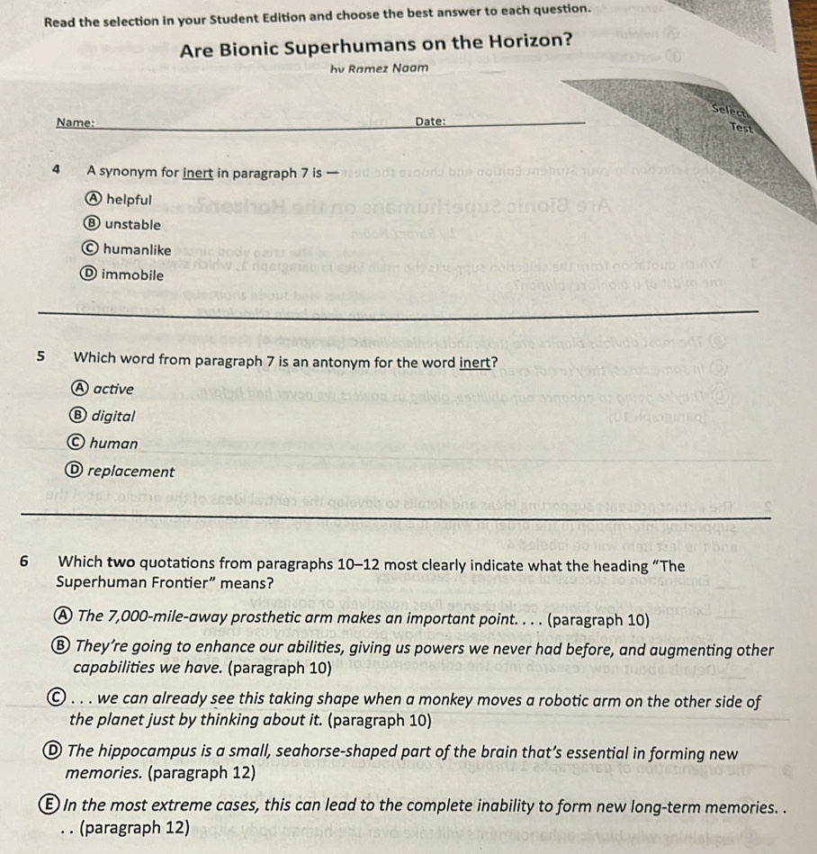 Read the selection in your Student Edition and choose the best answer to each question.
Are Bionic Superhumans on the Horizon?
hv Ramez Naam
Select
Name: Date:
Test
4 A synonym for inert in paragraph 7 is
A helpful
⑧ unstable
© humanlike
D immobile
5 Which word from paragraph 7 is an antonym for the word inert?
A active
® digital
© human
D replacement
6 Which two quotations from paragraphs 10-12 most clearly indicate what the heading “The
Superhuman Frontier” means?
A The 7,000-mile -away prosthetic arm makes an important point. . . . (paragraph 10)
⑧ They’re going to enhance our abilities, giving us powers we never had before, and augmenting other
capabilities we have. (paragraph 10)
© . . . we can already see this taking shape when a monkey moves a robotic arm on the other side of
the planet just by thinking about it. (paragraph 10)
D The hippocampus is a small, seahorse-shaped part of the brain that’s essential in forming new
memories. (paragraph 12)
E) In the most extreme cases, this can lead to the complete inability to form new long-term memories. .
. . (paragraph 12)