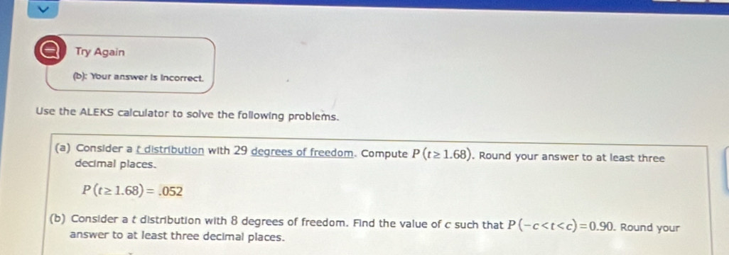 a Try Again 
(b): Your answer is incorrect. 
Use the ALEKS calculator to solve the following problems. 
(a) Consider a distribution with 29 degrees of freedom. Compute P(t≥ 1.68) , Round your answer to at least three 
decimal places.
P(t≥ 1.68)=.052
(b) Consider a t distribution with 8 degrees of freedom. Find the value of c such that P(-c . Round your 
answer to at least three decimal places.